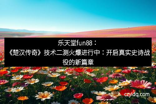乐天堂fun88:《楚汉传奇》技术二测火爆进行中:开启真实史诗战役的新篇章
