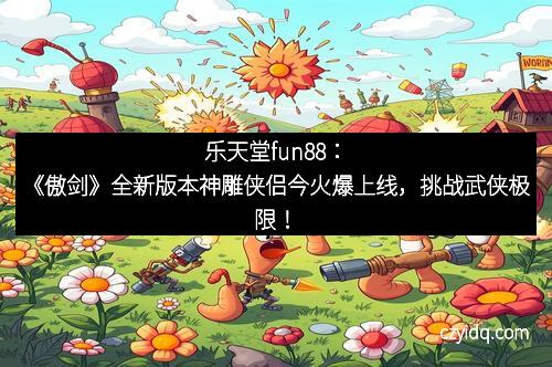 乐天堂fun88:《傲剑》全新版本神雕侠侣今火爆上线,挑战武侠极限!