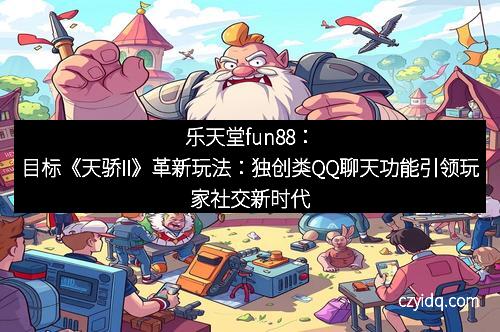 乐天堂fun88:目标《天骄II》革新玩法:独创类QQ聊天功能引领玩家社交新时代
